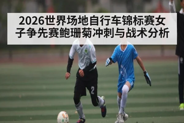 2026世界场地自行车锦标赛女子争先赛鲍珊菊冲刺与战术分析